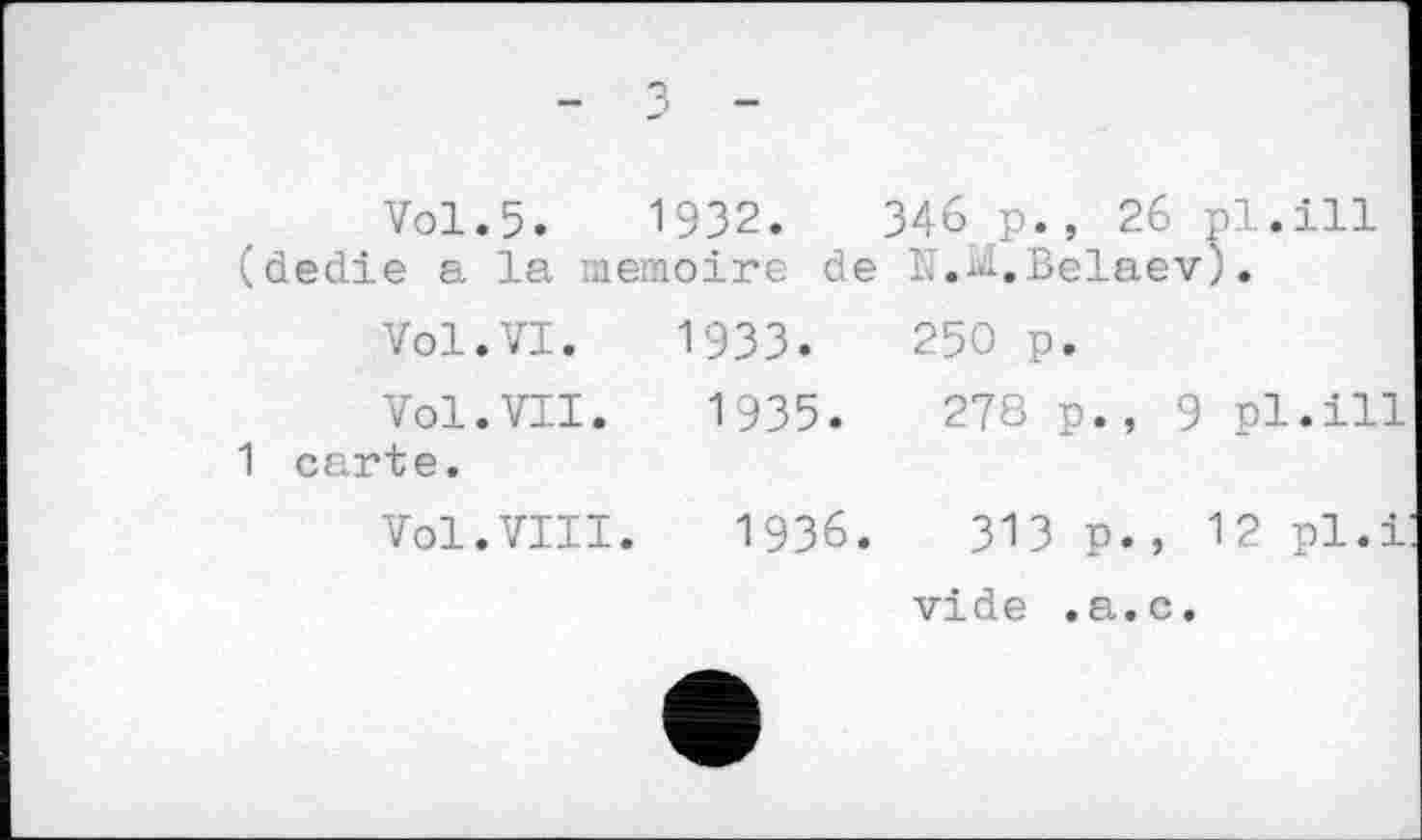 ﻿- з -
Vol.5.	1932.	34бр., 26 pl.ill
(dedie a la mémoire de N.^,Belaev).
Vol.VI. 19ЗЗ.	250 p.
Vol.VII. 1935.	278 p., 9 pl.ill
1 carte.
Vol.VIII. 1936. ЗІЗ p., 12 pl.і
vide .a.c.